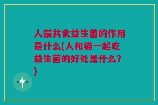 人猫共食益生菌的作用是什么(人和猫一起吃益生菌的好处是什么？)