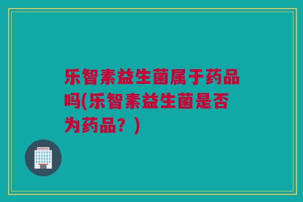 乐智素益生菌属于药品吗(乐智素益生菌是否为药品？)