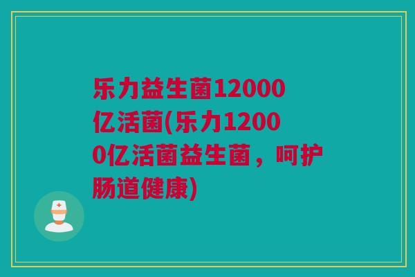 乐力益生菌12000亿活菌(乐力12000亿活菌益生菌，呵护肠道健康)