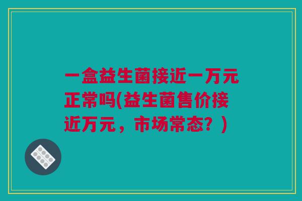 一盒益生菌接近一万元正常吗(益生菌售价接近万元，市场常态？)