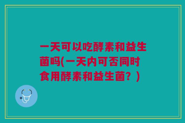 一天可以吃酵素和益生菌吗(一天内可否同时食用酵素和益生菌？)