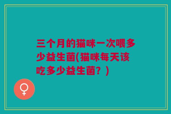 三个月的猫咪一次喂多少益生菌(猫咪每天该吃多少益生菌？)