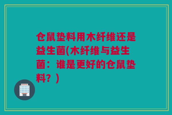 仓鼠垫料用木纤维还是益生菌(木纤维与益生菌：谁是更好的仓鼠垫料？)