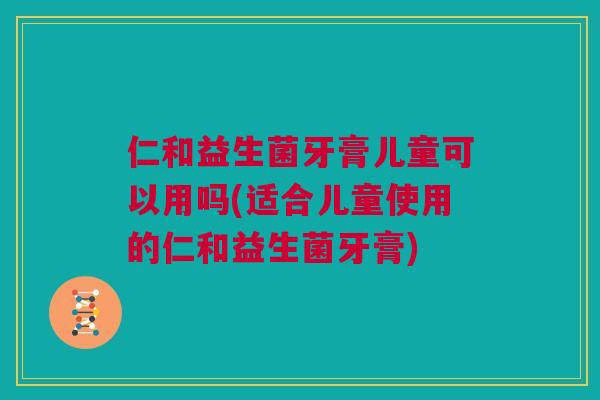 仁和益生菌牙膏儿童可以用吗(适合儿童使用的仁和益生菌牙膏)