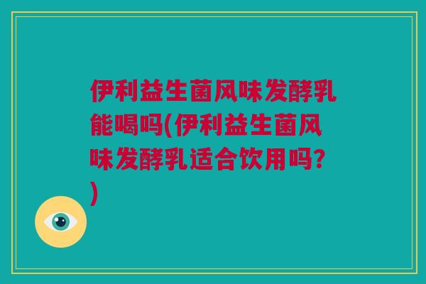 伊利益生菌风味发酵乳能喝吗(伊利益生菌风味发酵乳适合饮用吗？)