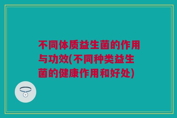 不同体质益生菌的作用与功效(不同种类益生菌的健康作用和好处)