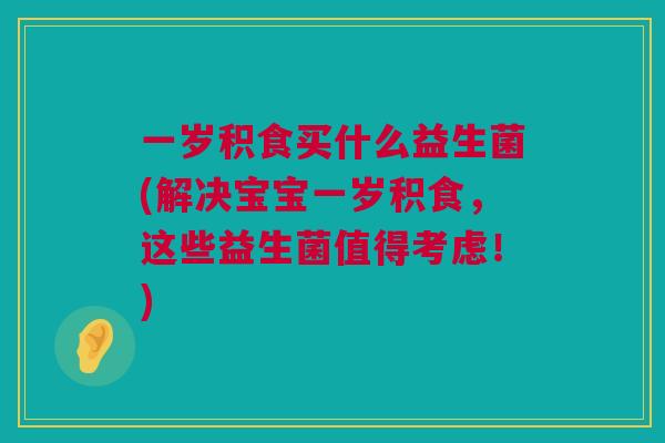 一岁积食买什么益生菌(解决宝宝一岁积食，这些益生菌值得考虑！)
