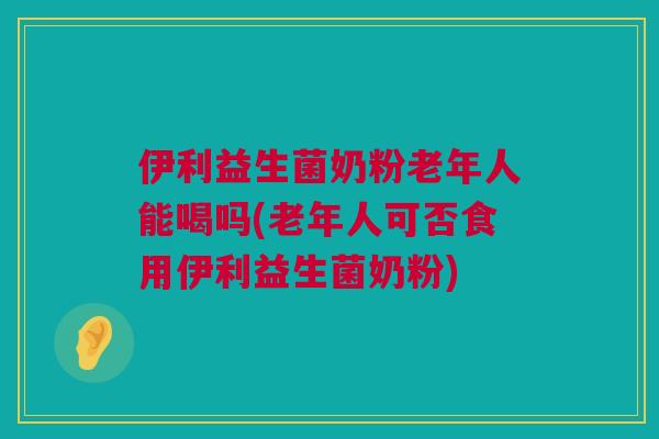伊利益生菌奶粉老年人能喝吗(老年人可否食用伊利益生菌奶粉)