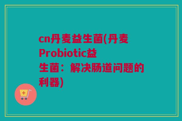 cn丹麦益生菌(丹麦Probiotic益生菌：解决肠道问题的利器)