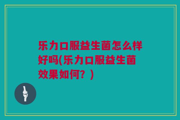 乐力口服益生菌怎么样好吗(乐力口服益生菌效果如何？)