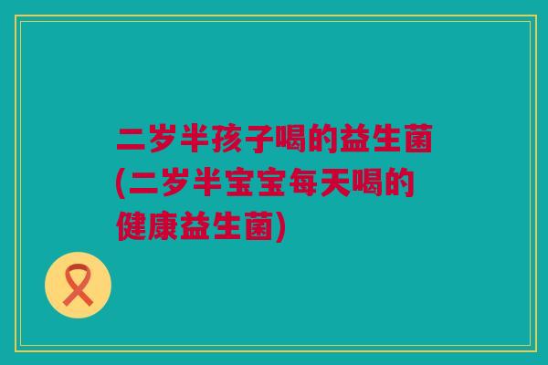 二岁半孩子喝的益生菌(二岁半宝宝每天喝的健康益生菌)