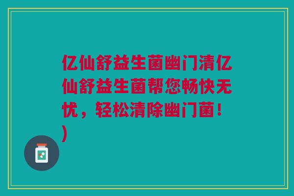 亿仙舒益生菌幽门清亿仙舒益生菌帮您畅快无忧，轻松清除幽门菌！)
