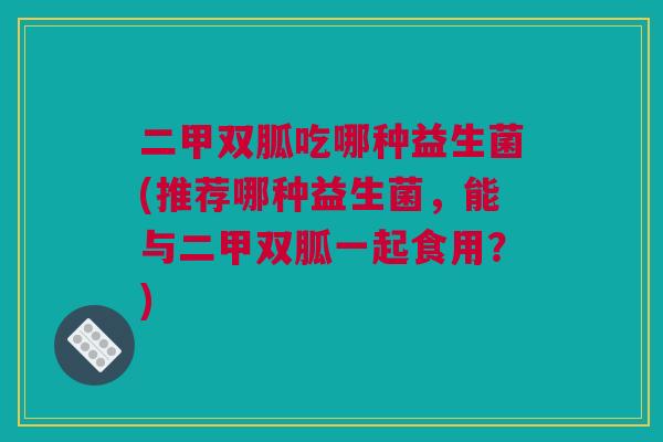 二甲双胍吃哪种益生菌(推荐哪种益生菌，能与二甲双胍一起食用？)