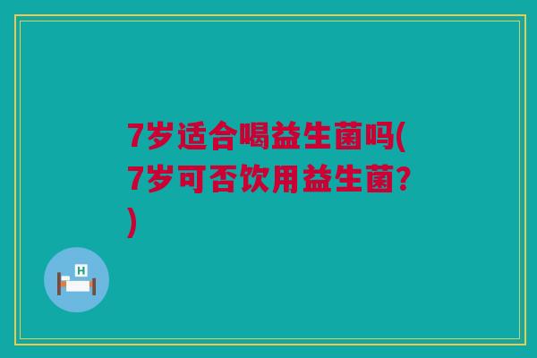 7岁适合喝益生菌吗(7岁可否饮用益生菌？)