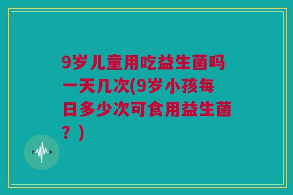 9岁儿童用吃益生菌吗一天几次(9岁小孩每日多少次可食用益生菌？)