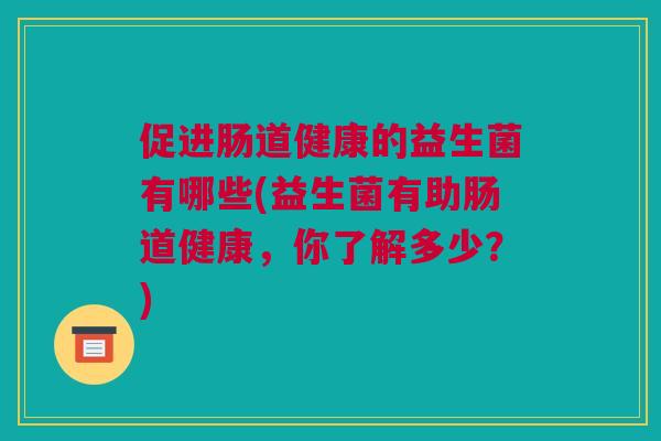 促进肠道健康的益生菌有哪些(益生菌有助肠道健康，你了解多少？)