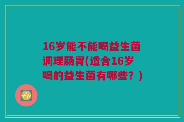 16岁能不能喝益生菌调理肠胃(适合16岁喝的益生菌有哪些？)