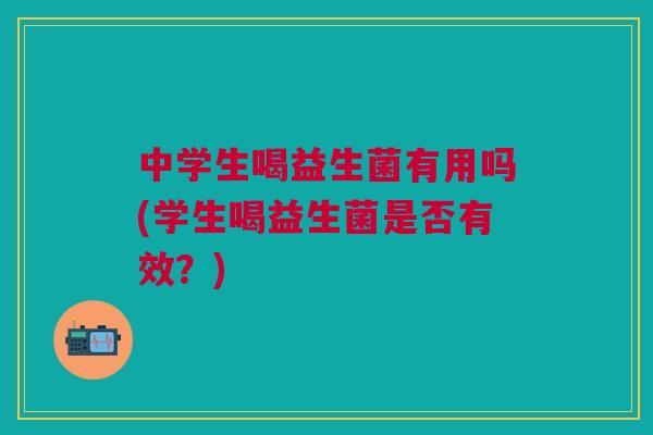 中学生喝益生菌有用吗(学生喝益生菌是否有效？)