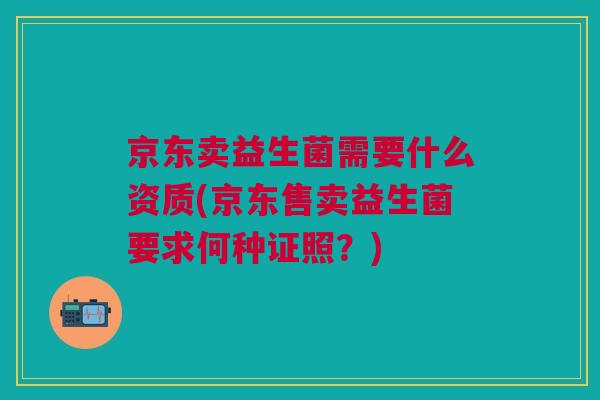 京东卖益生菌需要什么资质(京东售卖益生菌要求何种证照？)