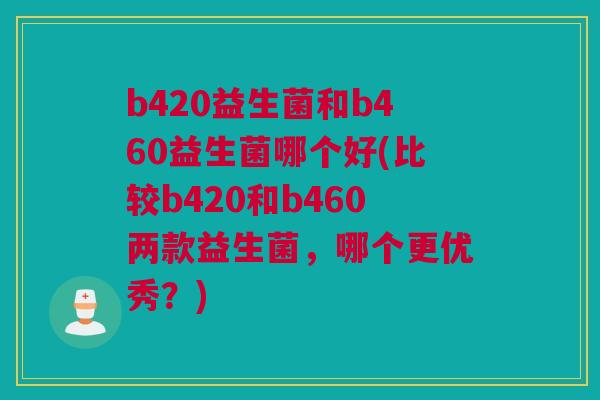 b420益生菌和b460益生菌哪个好(比较b420和b460两款益生菌，哪个更优秀？)