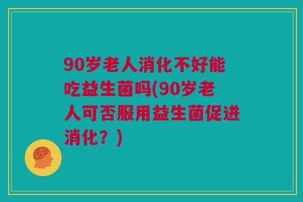 90岁老人消化不好能吃益生菌吗(90岁老人可否服用益生菌促进消化？)