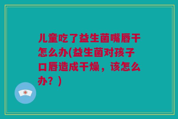 儿童吃了益生菌嘴唇干怎么办(益生菌对孩子口唇造成干燥，该怎么办？)