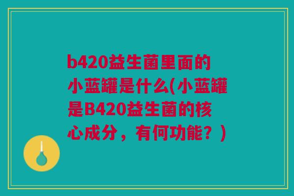 b420益生菌里面的小蓝罐是什么(小蓝罐是B420益生菌的核心成分，有何功能？)