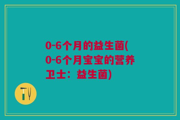 0-6个月的益生菌(0-6个月宝宝的营养卫士：益生菌)