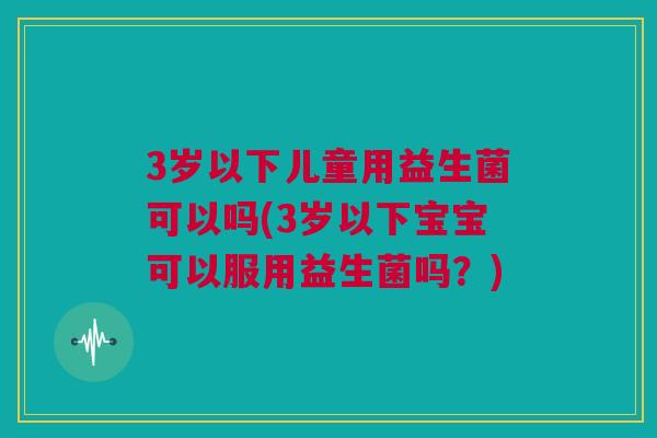 3岁以下儿童用益生菌可以吗(3岁以下宝宝可以服用益生菌吗？)