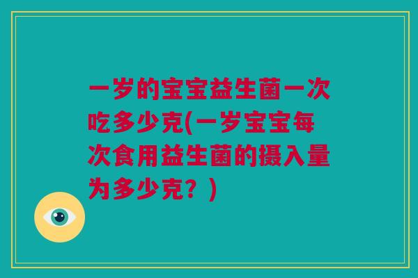 一岁的宝宝益生菌一次吃多少克(一岁宝宝每次食用益生菌的摄入量为多少克？)