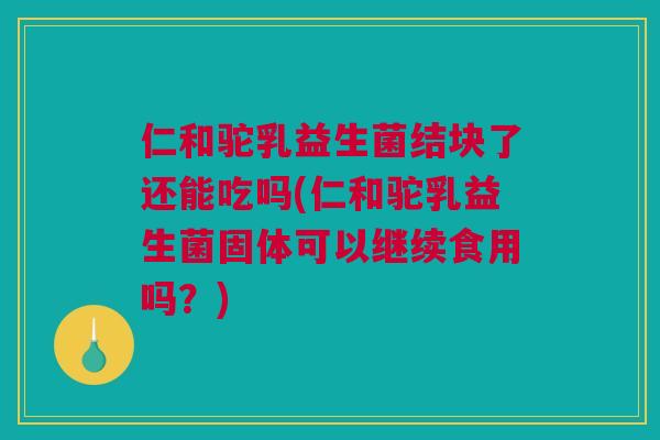 仁和驼乳益生菌结块了还能吃吗(仁和驼乳益生菌固体可以继续食用吗？)