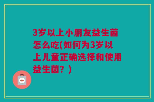 3岁以上小朋友益生菌怎么吃(如何为3岁以上儿童正确选择和使用益生菌？)