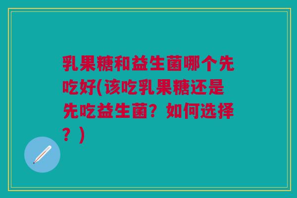 乳果糖和益生菌哪个先吃好(该吃乳果糖还是先吃益生菌？如何选择？)