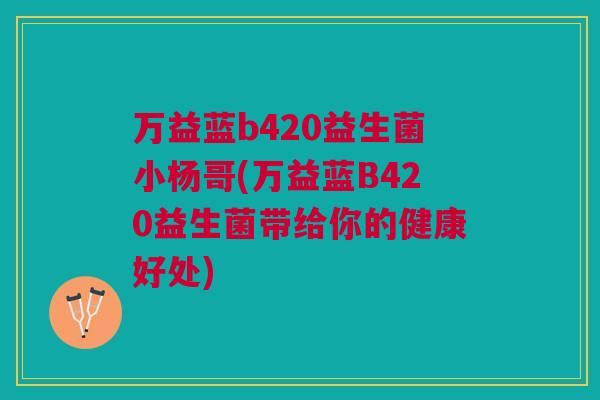 万益蓝b420益生菌小杨哥(万益蓝B420益生菌带给你的健康好处)