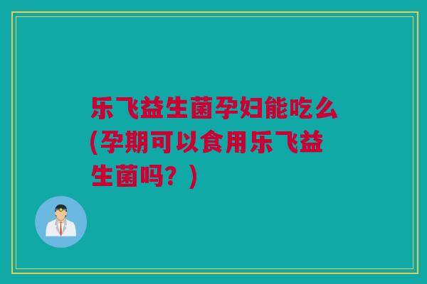 乐飞益生菌孕妇能吃么(孕期可以食用乐飞益生菌吗？)