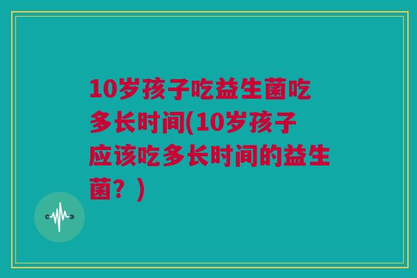 10岁孩子吃益生菌吃多长时间(10岁孩子应该吃多长时间的益生菌？)
