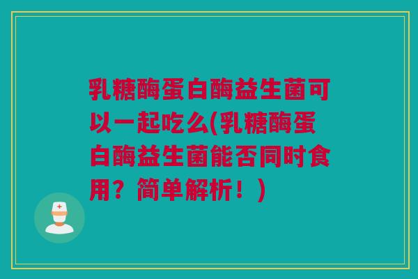 乳糖酶蛋白酶益生菌可以一起吃么(乳糖酶蛋白酶益生菌能否同时食用？简单解析！)