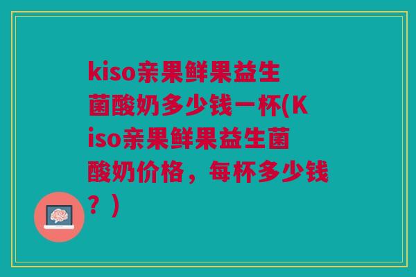 kiso亲果鲜果益生菌酸奶多少钱一杯(Kiso亲果鲜果益生菌酸奶价格，每杯多少钱？)