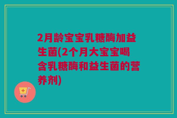 2月龄宝宝乳糖酶加益生菌(2个月大宝宝喝含乳糖酶和益生菌的营养剂)