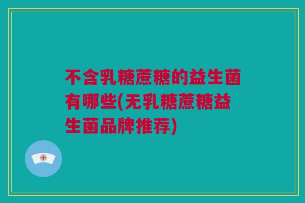 不含乳糖蔗糖的益生菌有哪些(无乳糖蔗糖益生菌品牌推荐)