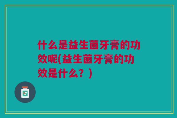 什么是益生菌牙膏的功效呢(益生菌牙膏的功效是什么？)