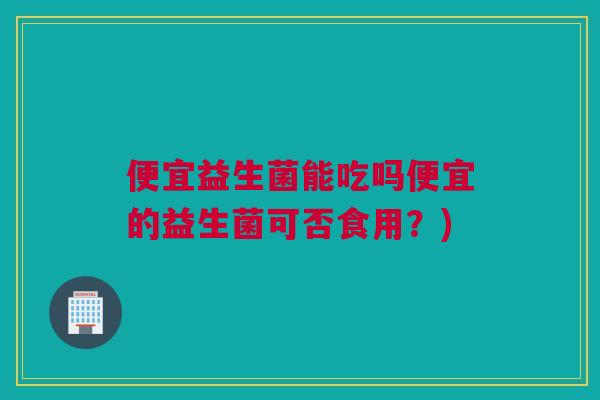 便宜益生菌能吃吗便宜的益生菌可否食用？)