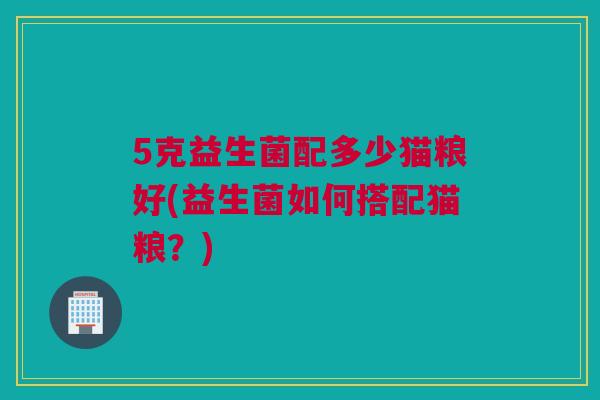 5克益生菌配多少猫粮好(益生菌如何搭配猫粮？)