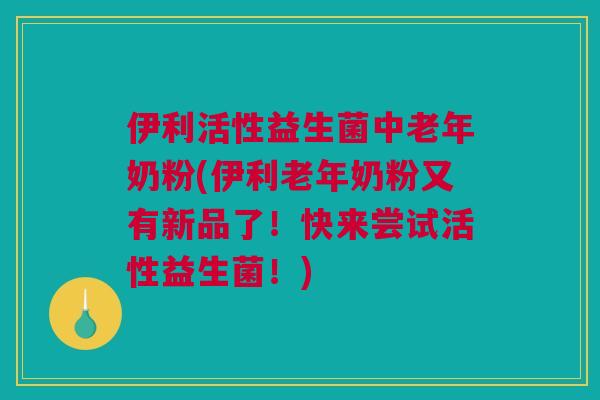 伊利活性益生菌中老年奶粉(伊利老年奶粉又有新品了！快来尝试活性益生菌！)