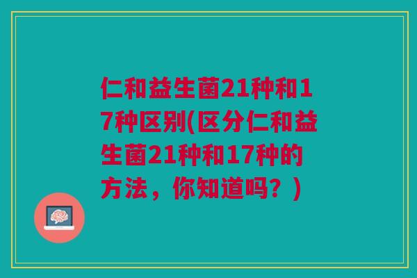 仁和益生菌21种和17种区别(区分仁和益生菌21种和17种的方法，你知道吗？)