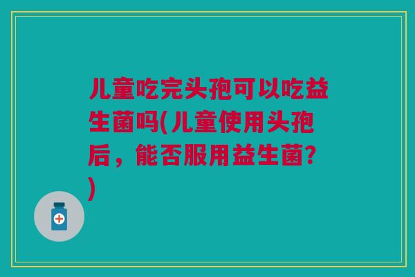 儿童吃完头孢可以吃益生菌吗(儿童使用头孢后，能否服用益生菌？)