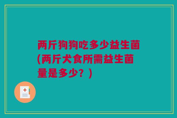 两斤狗狗吃多少益生菌(两斤犬食所需益生菌量是多少？)