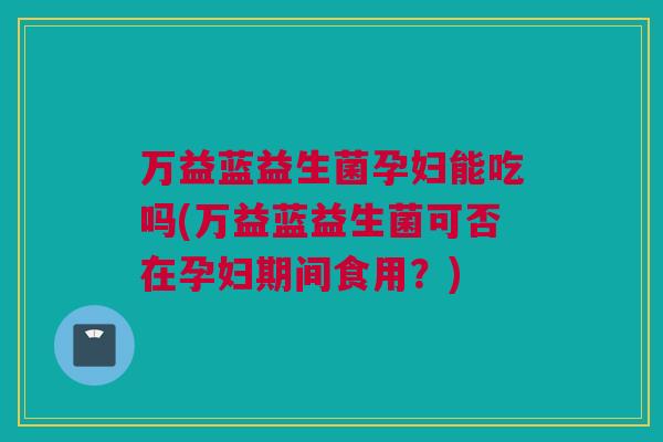 万益蓝益生菌孕妇能吃吗(万益蓝益生菌可否在孕妇期间食用？)