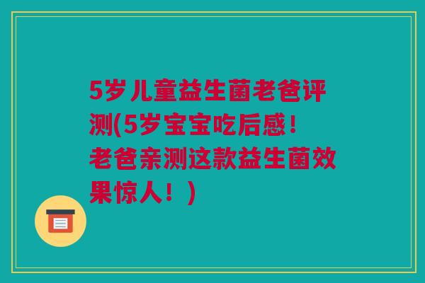 5岁儿童益生菌老爸评测(5岁宝宝吃后感！老爸亲测这款益生菌效果惊人！)