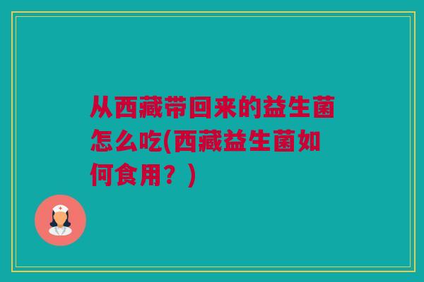 从西藏带回来的益生菌怎么吃(西藏益生菌如何食用？)